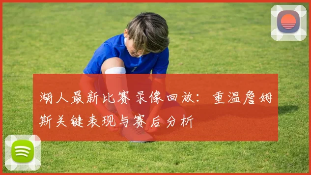 湖人最新比赛录像回放:重温詹姆斯关键表现与赛后分析