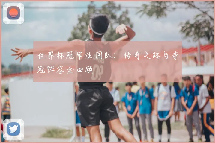 世界杯冠军法国队：传奇之路与夺冠阵容全回顾