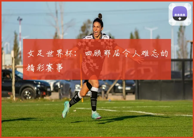 女足世界杯:回顾那届令人难忘的精彩赛事