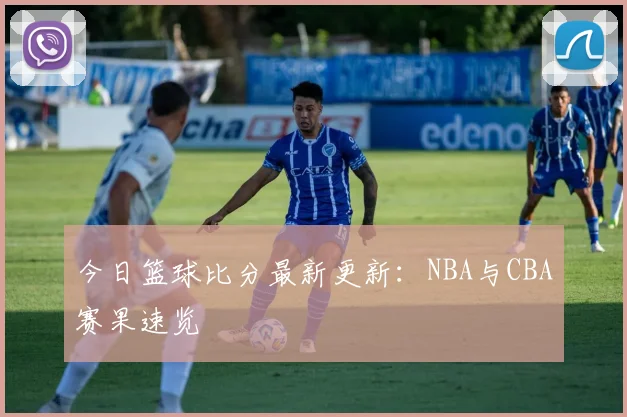 今日篮球比分最新更新:NBA与CBA赛果速览