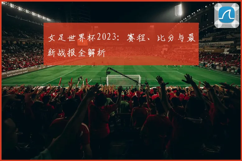 女足世界杯2023：赛程、比分与最新战报全解析